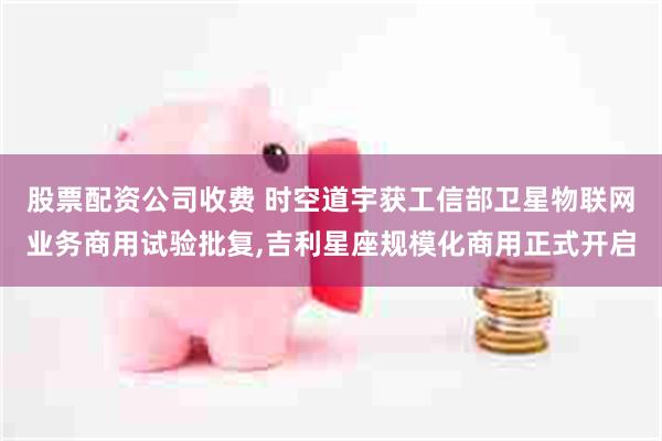 股票配资公司收费 时空道宇获工信部卫星物联网业务商用试验批复,吉利星座规模化商用正式开启