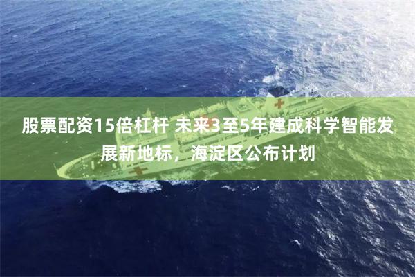 股票配资15倍杠杆 未来3至5年建成科学智能发展新地标，海淀区公布计划