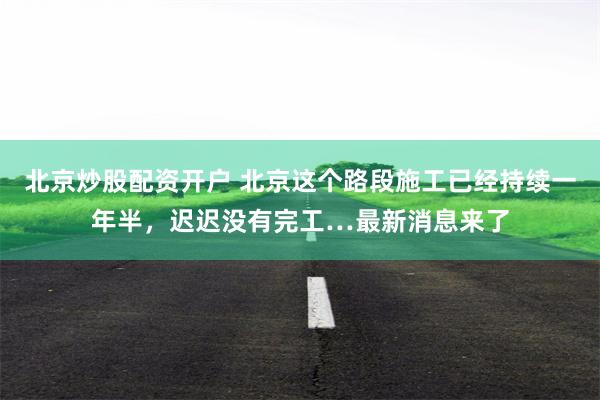 北京炒股配资开户 北京这个路段施工已经持续一年半，迟迟没有完工…最新消息来了