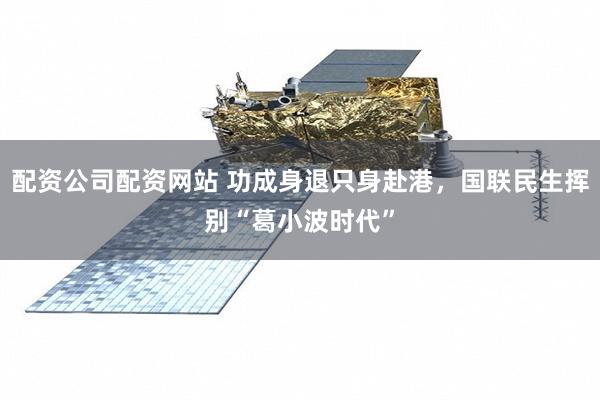 配资公司配资网站 功成身退只身赴港，国联民生挥别“葛小波时代”