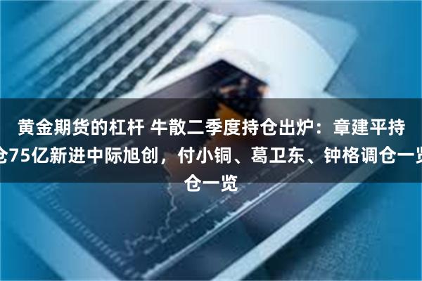 黄金期货的杠杆 牛散二季度持仓出炉：章建平持仓75亿新进中际旭创，付小铜、葛卫东、钟格调仓一览