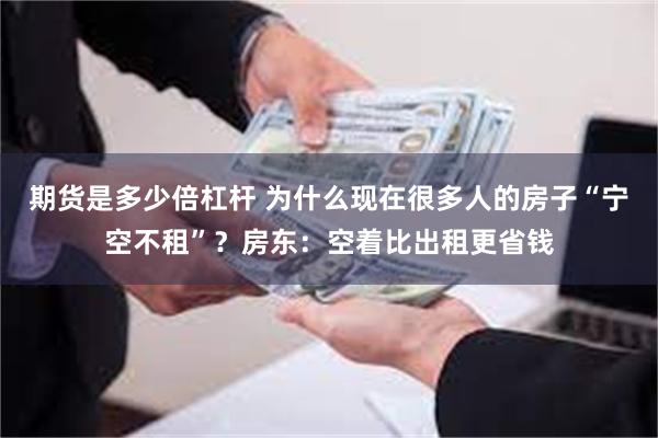 期货是多少倍杠杆 为什么现在很多人的房子“宁空不租”？房东：空着比出租更省钱