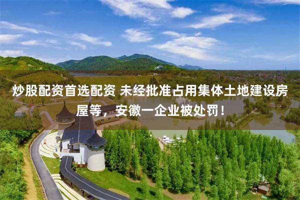 炒股配资首选配资 未经批准占用集体土地建设房屋等，安徽一企业被处罚！