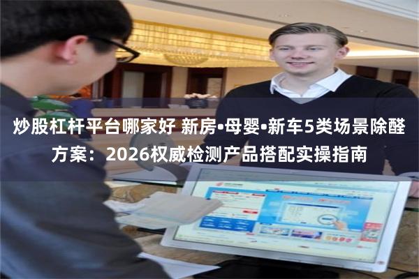 炒股杠杆平台哪家好 新房•母婴•新车5类场景除醛方案:2026权威检测产品搭配实操指南