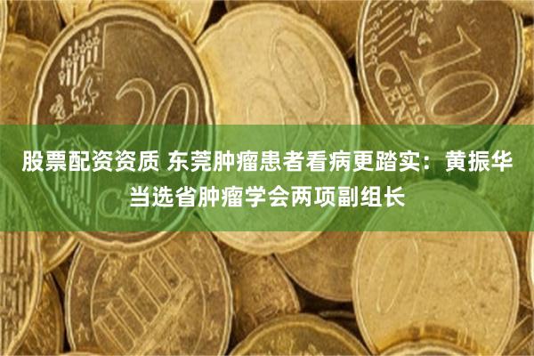 股票配资资质 东莞肿瘤患者看病更踏实：黄振华当选省肿瘤学会两项副组长