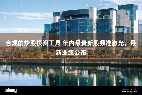 合规的炒股投资工具 年内最贵新股频准激光，最新业绩公布