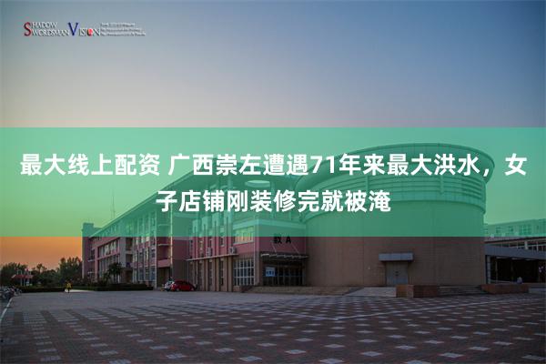 最大线上配资 广西崇左遭遇71年来最大洪水，女子店铺刚装修完就被淹