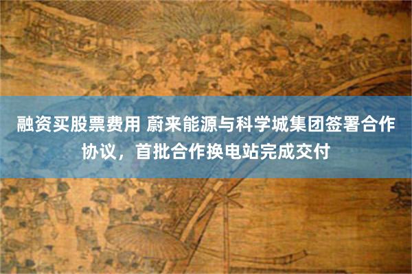 融资买股票费用 蔚来能源与科学城集团签署合作协议，首批合作换电站完成交付