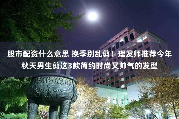 股市配资什么意思 换季别乱剪!理发师推荐今年秋天男生剪这3款简约时尚又帅气的发型