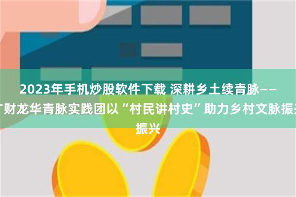 2023年手机炒股软件下载 深耕乡土续青脉——广财龙华青脉实践团以“村民讲村史”助力乡村文脉振兴