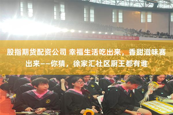股指期货配资公司 幸福生活吃出来，香甜滋味赛出来——你猜，徐家汇社区厨王都有谁
