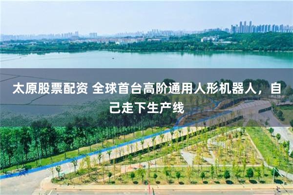 太原股票配资 全球首台高阶通用人形机器人，自己走下生产线