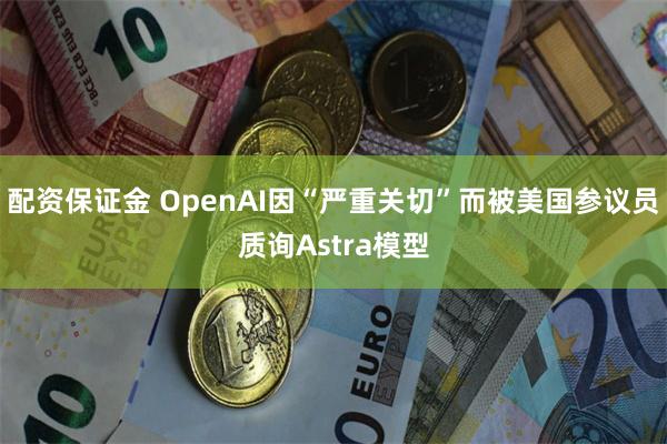 配资保证金 OpenAI因“严重关切”而被美国参议员质询Astra模型
