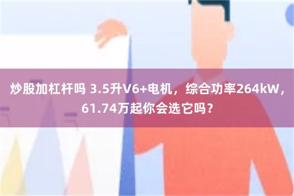 炒股加杠杆吗 3.5升V6+电机，综合功率264kW，61.74万起你会选它吗？