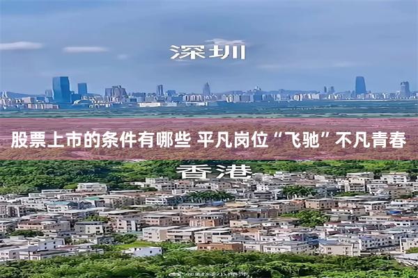 股票上市的条件有哪些 平凡岗位“飞驰”不凡青春