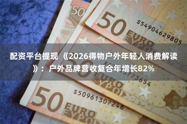 配资平台提现 《2026得物户外年轻人消费解读》：户外品牌营收复合年增长82%