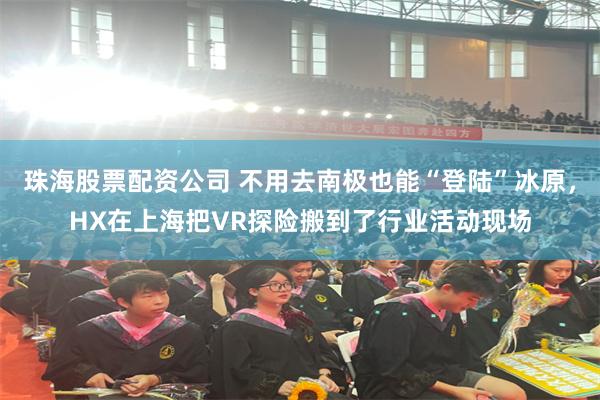珠海股票配资公司 不用去南极也能“登陆”冰原,HX在上海把VR探险搬到了行业活动现场