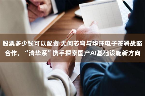 股票多少钱可以配资 无问芯穹与华环电子签署战略合作，“清华系”携手探索国产AI基础设施新方向