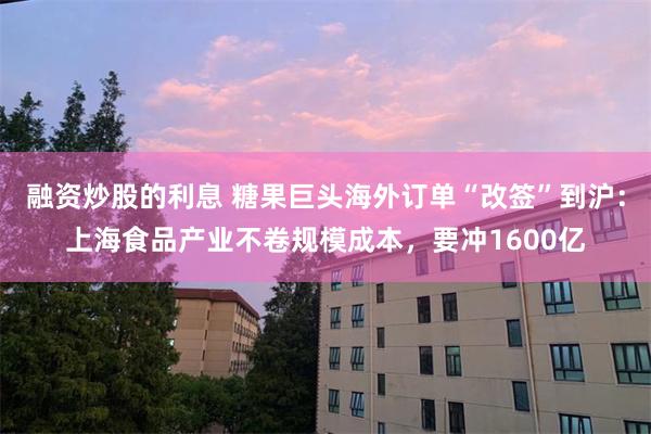 融资炒股的利息 糖果巨头海外订单“改签”到沪：上海食品产业不卷规模成本，要冲1600亿