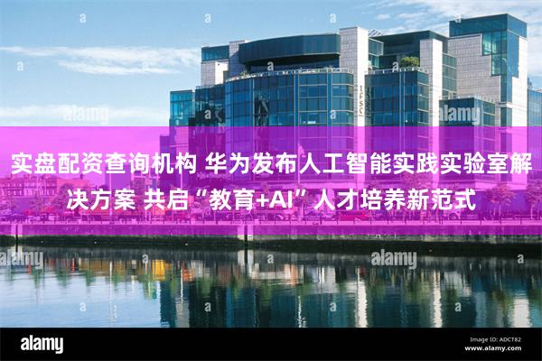 实盘配资查询机构 华为发布人工智能实践实验室解决方案 共启“教育+AI”人才培养新范式
