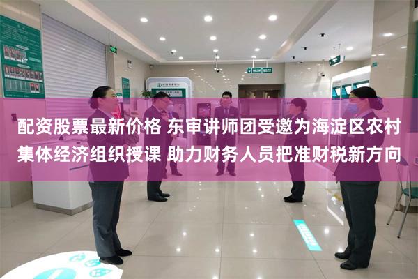配资股票最新价格 东审讲师团受邀为海淀区农村集体经济组织授课 助力财务人员把准财税新方向