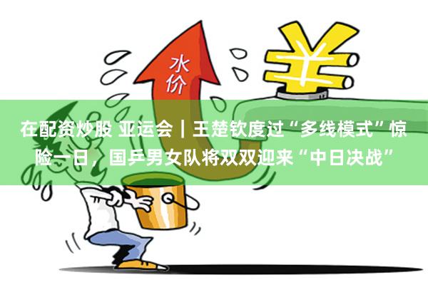 在配资炒股 亚运会｜王楚钦度过“多线模式”惊险一日，国乒男女队将双双迎来“中日决战”