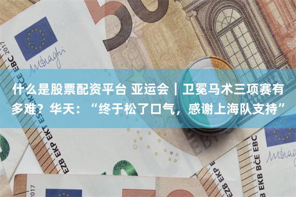 什么是股票配资平台 亚运会｜卫冕马术三项赛有多难？华天：“终于松了口气，感谢上海队支持”