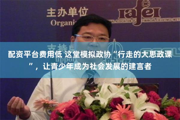 配资平台费用低 这堂模拟政协“行走的大思政课”，让青少年成为社会发展的建言者