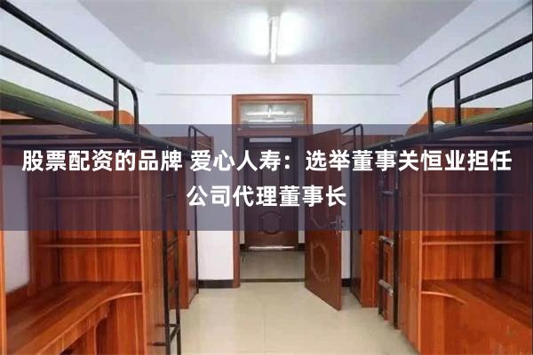 股票配资的品牌 爱心人寿：选举董事关恒业担任公司代理董事长