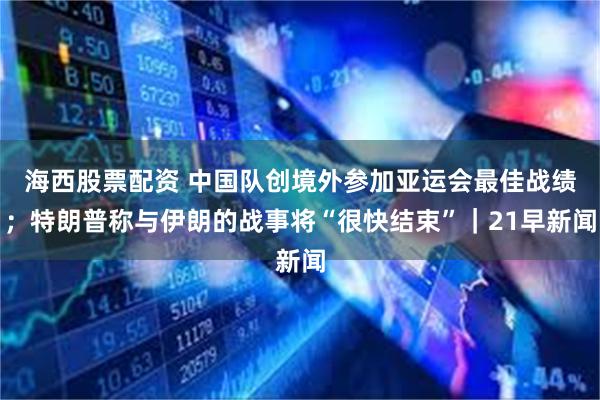 海西股票配资 中国队创境外参加亚运会最佳战绩；特朗普称与伊朗的战事将“很快结束”｜21早新闻