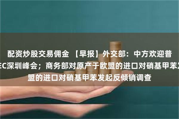 配资炒股交易佣金 【早报】外交部：中方欢迎普京总统出席APEC深圳峰会；商务部对原产于欧盟的进口对硝基甲苯发起反倾销调查