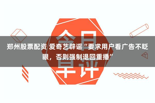 郑州股票配资 爱奇艺辟谣“要求用户看广告不眨眼，否则强制退回重播”