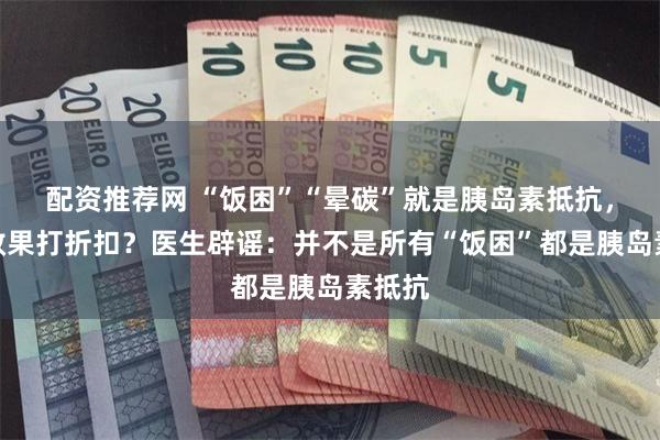 配资推荐网 “饭困”“晕碳”就是胰岛素抵抗，减肥效果打折扣？医生辟谣：并不是所有“饭困”都是胰岛素抵抗