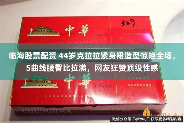 临海股票配资 44岁克拉拉紧身裙造型惊艳全场，S曲线腰臀比拉满，网友狂赞顶级性感