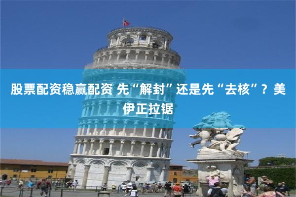 股票配资稳赢配资 先“解封”还是先“去核”？美伊正拉锯