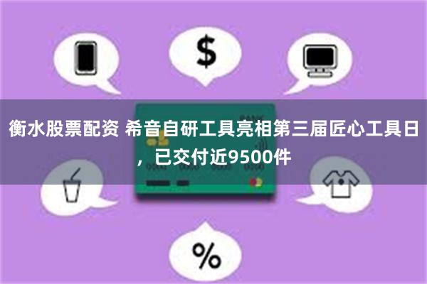 衡水股票配资 希音自研工具亮相第三届匠心工具日，已交付近9500件