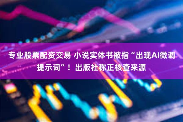 专业股票配资交易 小说实体书被指“出现AI微调提示词”！出版社称正核查来源