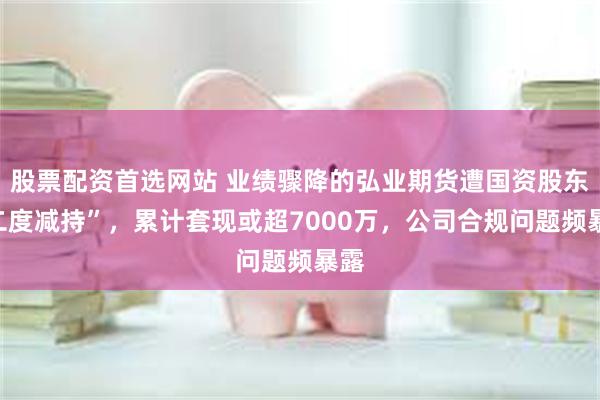 股票配资首选网站 业绩骤降的弘业期货遭国资股东“二度减持”，累计套现或超7000万，公司合规问题频暴露