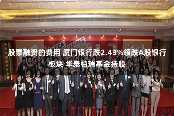股票融资的费用 厦门银行跌2.43%领跌A股银行板块 华泰柏瑞基金持股
