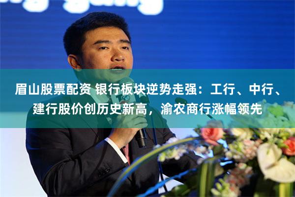 眉山股票配资 银行板块逆势走强：工行、中行、建行股价创历史新高，渝农商行涨幅领先