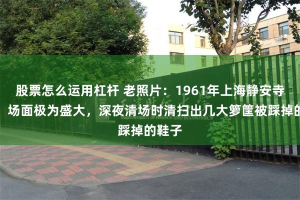 股票怎么运用杠杆 老照片：1961年上海静安寺庙会，场面极为盛大，深夜清场时清扫出几大箩筐被踩掉的鞋子
