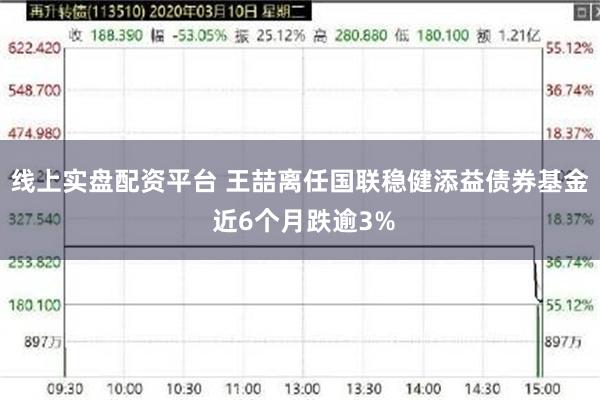线上实盘配资平台 王喆离任国联稳健添益债券基金 近6个月跌逾3%
