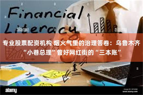 专业股票配资机构 烟火气里的治理答卷：乌鲁木齐“小巷总理”管好网红街的“三本账”