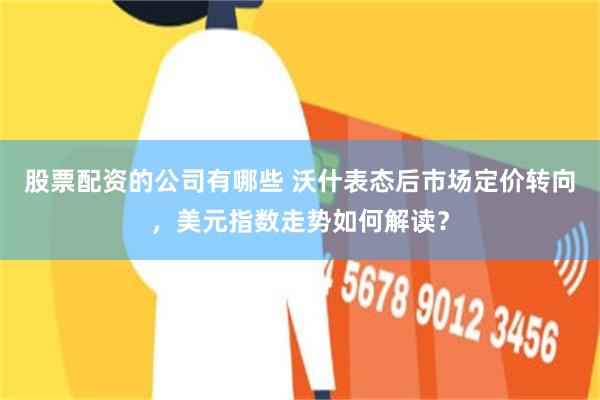 股票配资的公司有哪些 沃什表态后市场定价转向，美元指数走势如何解读？
