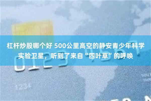 杠杆炒股哪个好 500公里高空的静安青少年科学实验卫星，听到了来自“四叶草”的呼唤