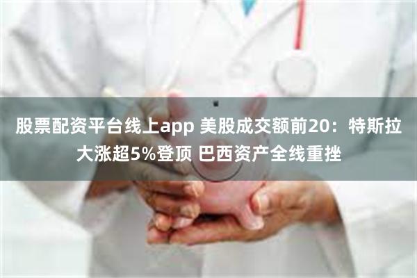 股票配资平台线上app 美股成交额前20：特斯拉大涨超5%登顶 巴西资产全线重挫